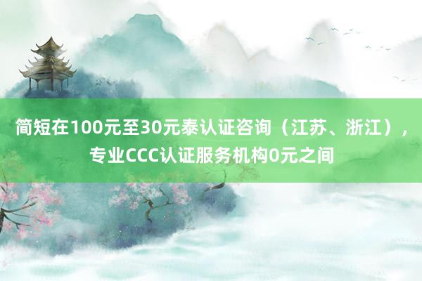 简短在100元至30元泰认证咨询（江苏、浙江），专业CCC认证服务机构0元之间